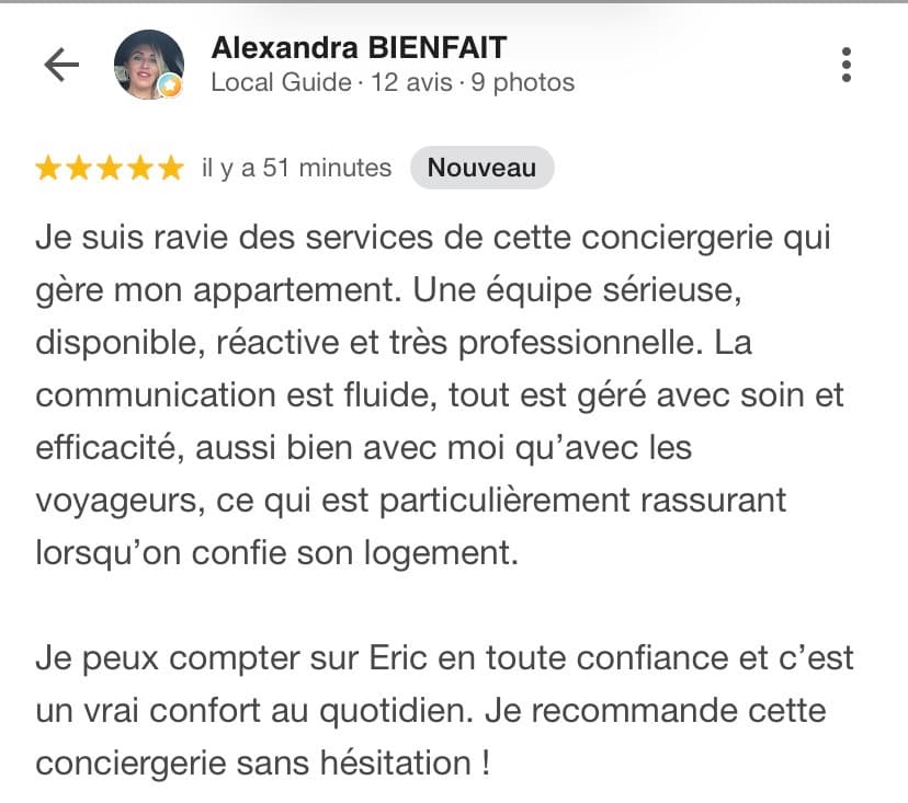 Avis Google 5 étoiles d'Alexandra Bienfait, Local Guide : « Je suis ravie des services de cette conciergerie qui gère mon appartement. Une équipe sérieuse, disponible, réactive et très professionnelle. La communication est fluide, tout est géré avec soin et efficacité, aussi bien avec moi qu'avec les voyageurs, ce qui est particulièrement rassurant lorsqu'on confie son logement. Je peux compter sur Eric en toute confiance et c'est un vrai confort au quotidien. Je recommande cette conciergerie sans hésitation ! »